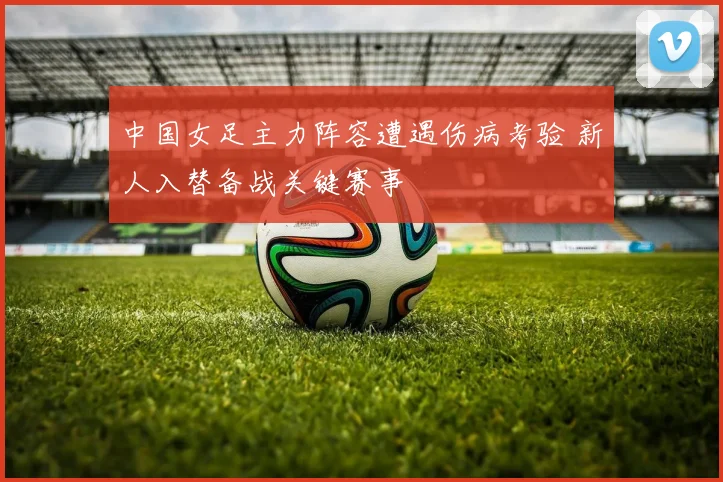 中国女足主力阵容遭遇伤病考验 新人入替备战关键赛事