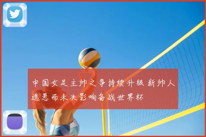 中国女足主帅之争持续升级 新帅人选悬而未决影响备战世界杯